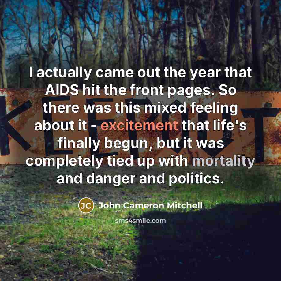 “I actually came out the year that AIDS hit the front pages. So there was this mixed feeling about it - excitement that life's finally begun, but it was completely tied up with mortality and danger and politics.” quote by John Cameron Mitchell