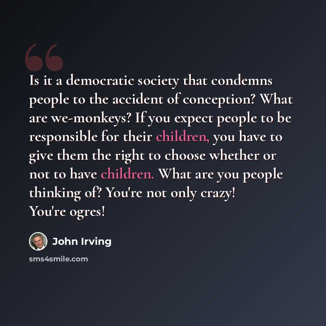 “Is it a democratic society that condemns people to the accident of conception? What are we-monkeys? If you expect people to be responsible for their children, you have to give them the right to choose whether or not to have children. What are you people thinking of? You're not only crazy! You're…” quote by John Irving