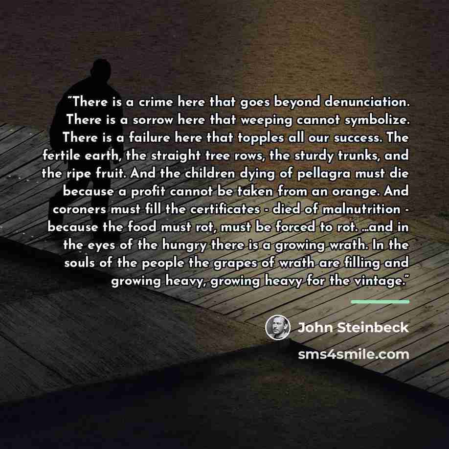 “​There is a crime here that goes beyond denunciation. There is a sorrow here that weeping cannot symbolize. There is a failure here that topples all our success. The fertile earth, the straight tree rows, the sturdy trunks, and the ripe fruit. And the children dying of pellagra must die because a…” quote by John Steinbeck