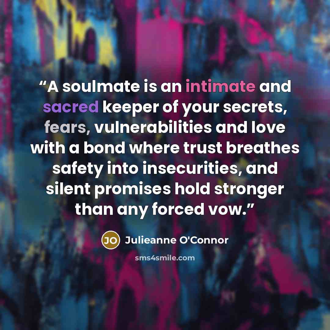 “A soulmate is an intimate and sacred keeper of your secrets, fears, vulnerabilities and love with a bond where trust breathes safety into insecurities, and silent promises hold stronger than any forced vow.” quote by Julieanne O'Connor