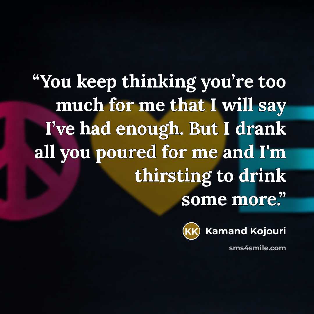 “You keep thinking you’re too much for me that I will say I’ve had enough. But I drank all you poured for me and I'm thirsting to drink some more.” quote by Kamand Kojouri