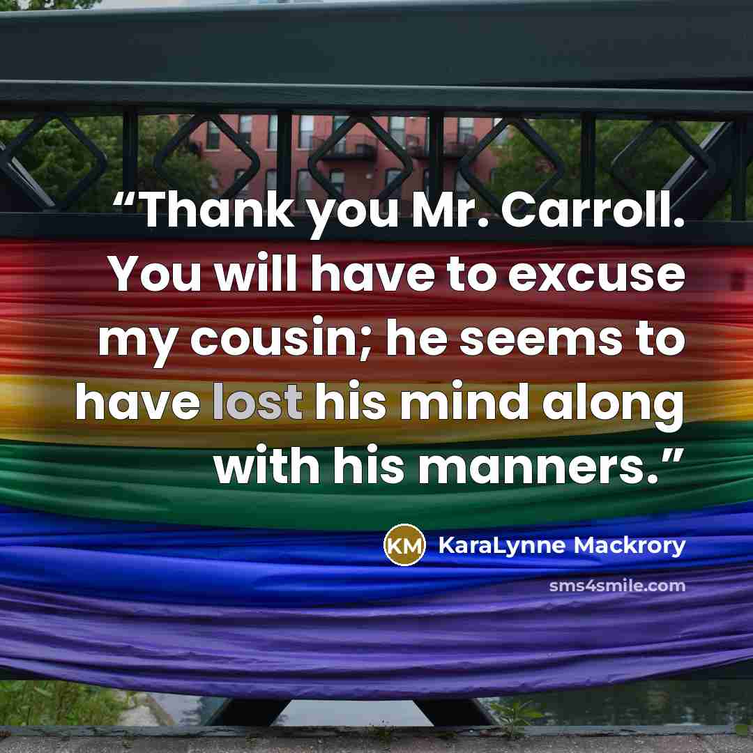 “Thank you Mr. Carroll. You will have to excuse my cousin; he seems to have lost his mind along with his manners.” quote by KaraLynne Mackrory