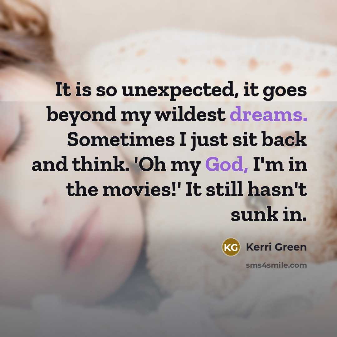“It is so unexpected, it goes beyond my wildest dreams. Sometimes I just sit back and think. 'Oh my God, I'm in the movies!' It still hasn't sunk in.” quote by Kerri Green