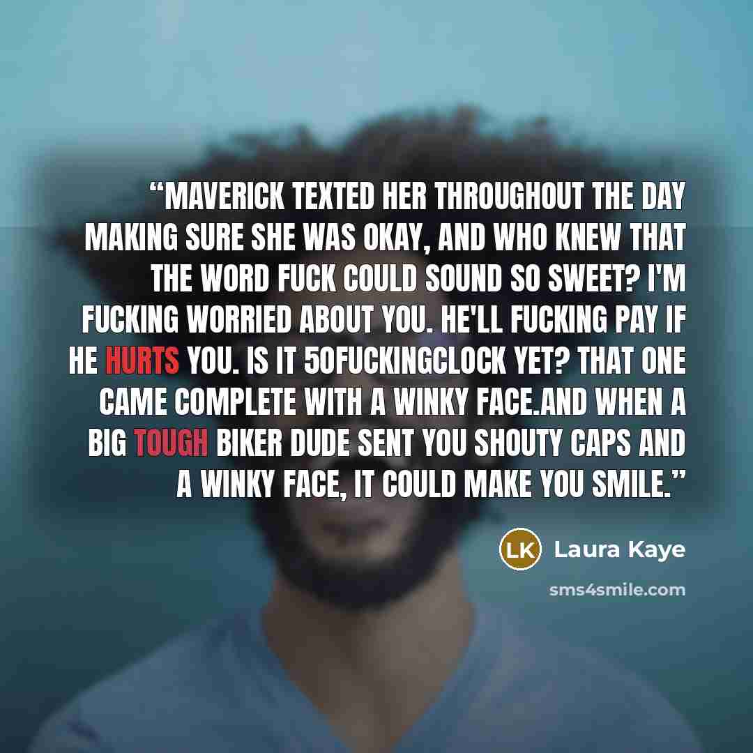“Maverick texted her throughout the day making sure she was okay, and who knew that the word fuck could sound so sweet? I'm fucking worried about you. He'll fucking pay if he hurts you. IS IT 5OFUCKINGCLOCK YET? That one came complete with a winky face.And when a big tough biker dude sent you…” quote by Laura Kaye