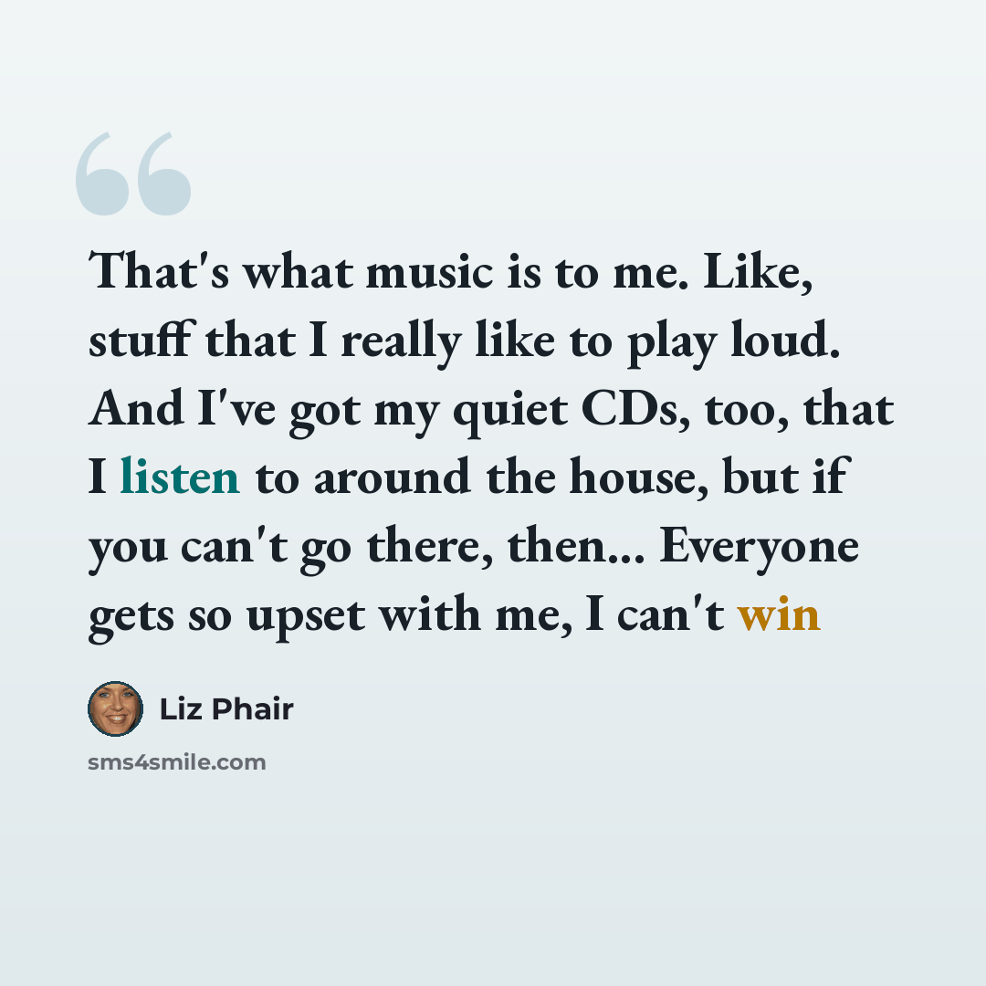 “That's what music is to me. Like, stuff that I really like to play loud. And I've got my quiet CDs, too, that I listen to around the house, but if you can't go there, then... Everyone gets so upset with me, I can't win” quote by Liz Phair