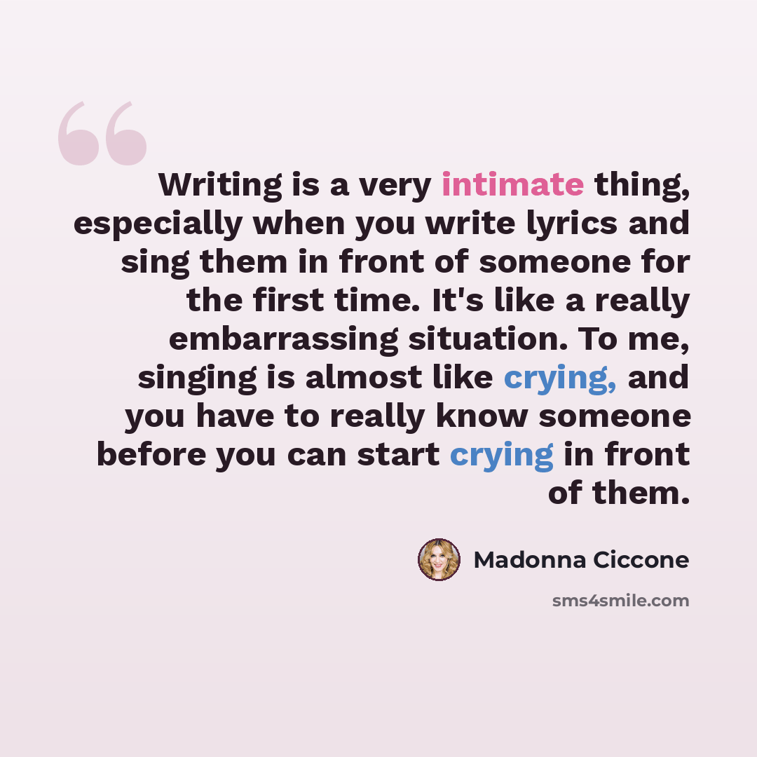 “Writing is a very intimate thing, especially when you write lyrics and sing them in front of someone for the first time. It's like a really embarrassing situation. To me, singing is almost like crying, and you have to really know someone before you can start crying in front of them.” quote by Madonna Ciccone