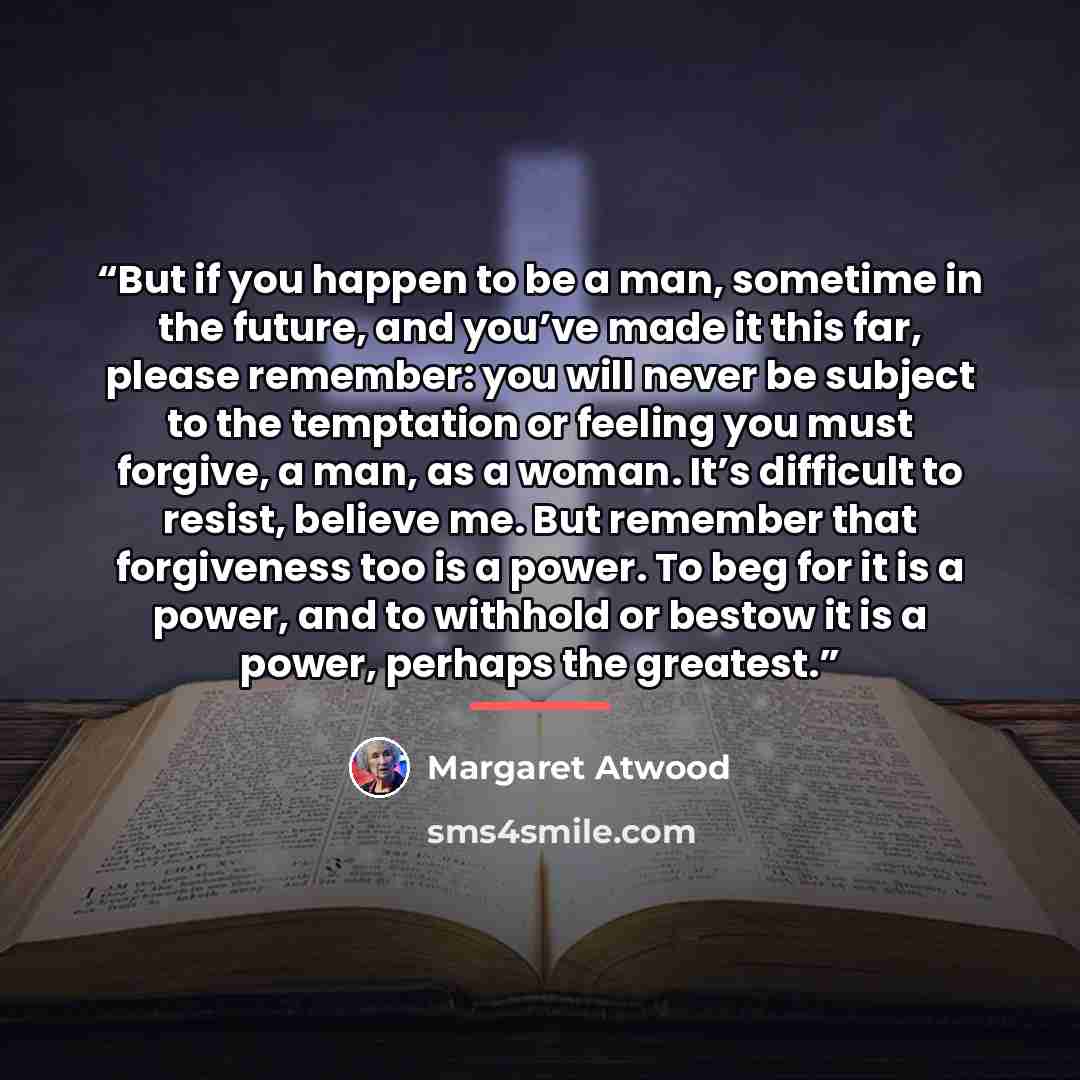“But if you happen to be a man, sometime in the future, and you’ve made it this far, please remember: you will never be subject to the temptation or feeling you must forgive, a man, as a woman. It’s difficult to resist, believe me. But remember that forgiveness too is a power. To beg for it is a…” quote by Margaret Atwood
