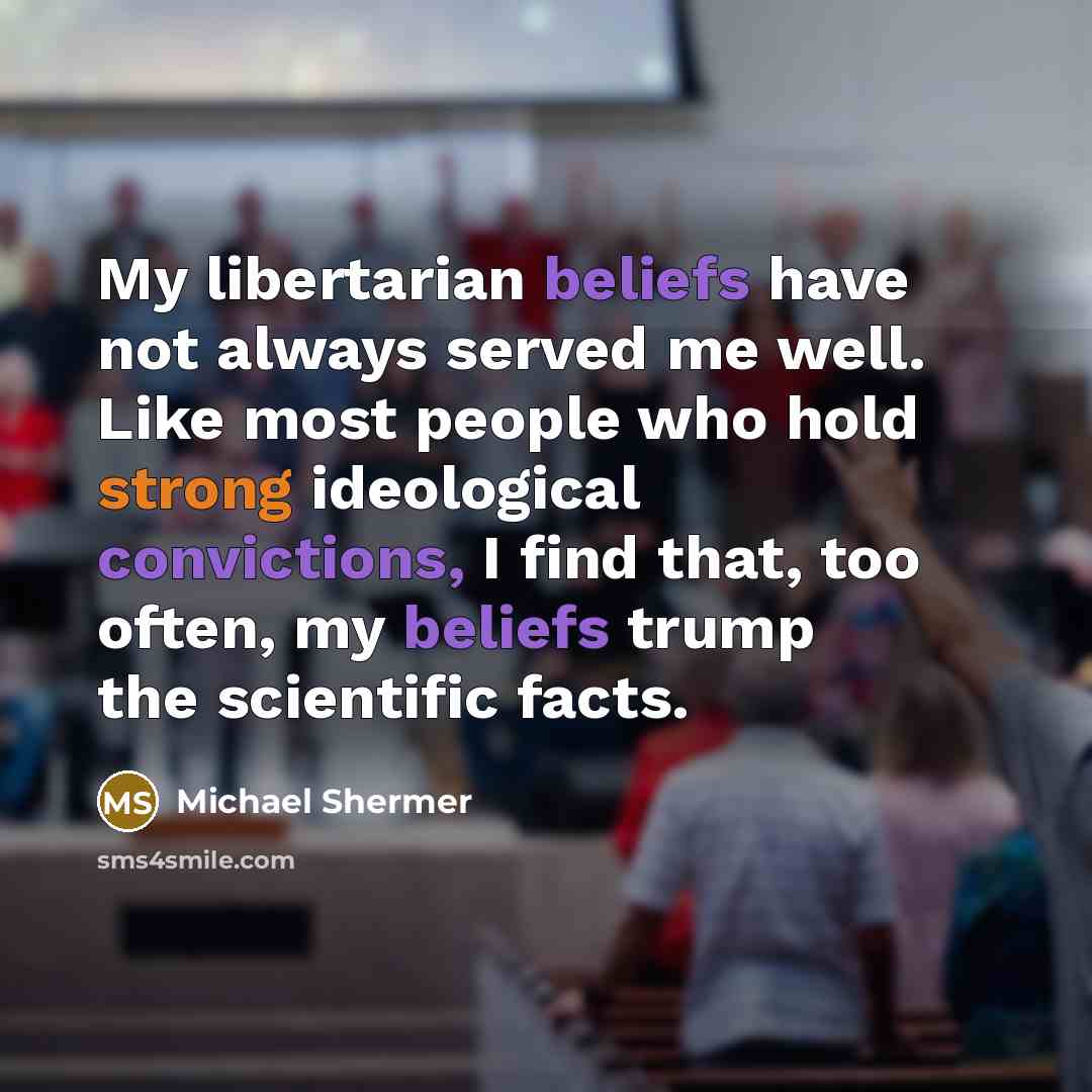 “My libertarian beliefs have not always served me well. Like most people who hold strong ideological convictions, I find that, too often, my beliefs trump the scientific facts.” quote by Michael Shermer