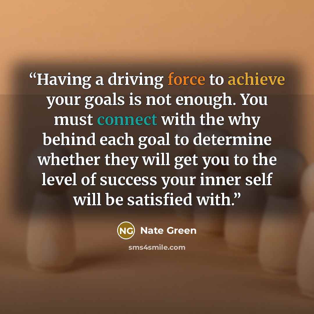 “Having a driving force to achieve your goals is not enough. You must connect with the why behind each goal to determine whether they will get you to the level of success your inner self will be satisfied with.” quote by Nate Green