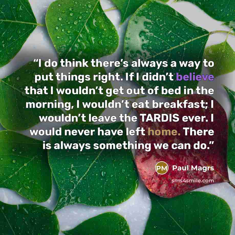 “I do think there’s always a way to put things right. If I didn’t believe that I wouldn’t get out of bed in the morning, I wouldn’t eat breakfast; I wouldn’t leave the TARDIS ever. I would never have left home. There is always something we can do.” quote by Paul Magrs