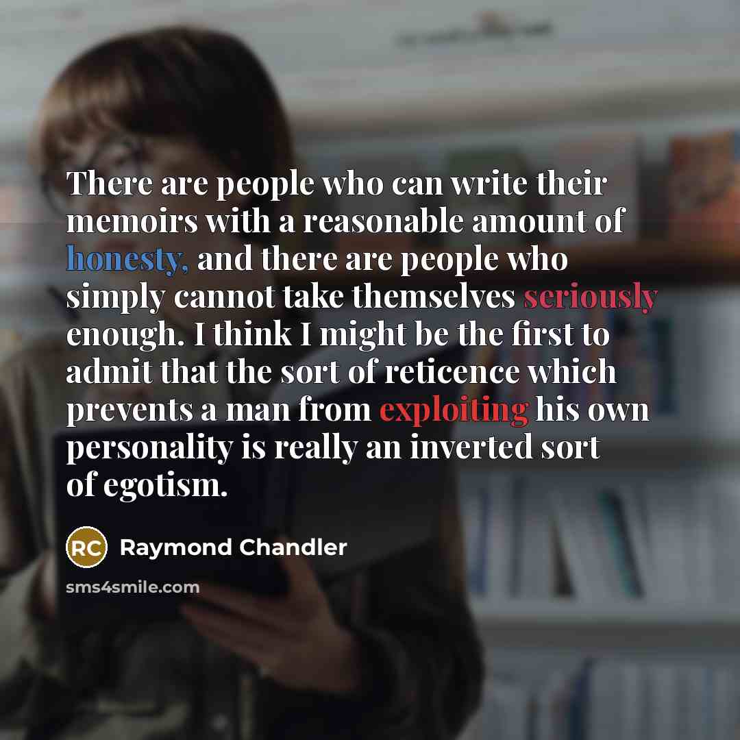 “There are people who can write their memoirs with a reasonable amount of honesty, and there are people who simply cannot take themselves seriously enough. I think I might be the first to admit that the sort of reticence which prevents a man from exploiting his own personality is really an inverted…” quote by Raymond Chandler