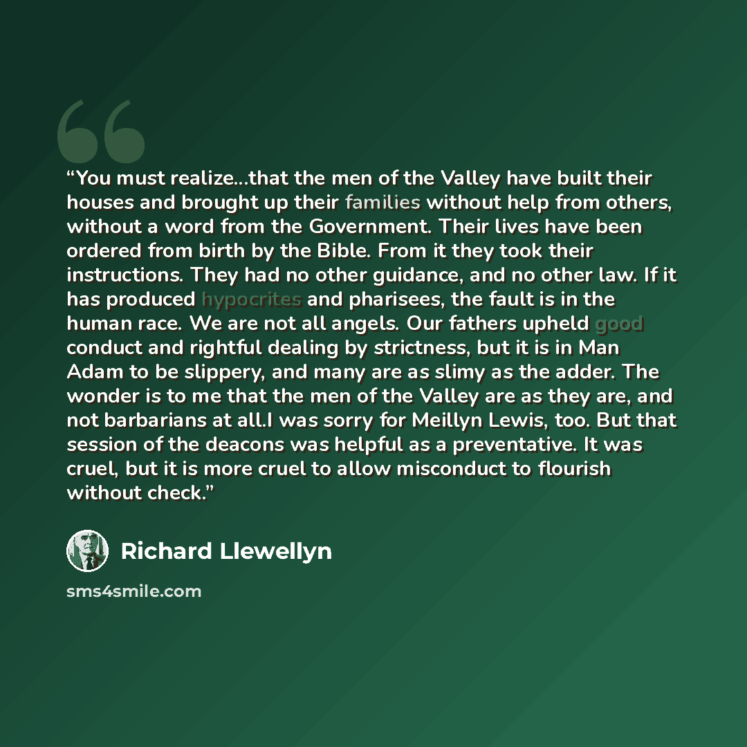 “You must realize...that the men of the Valley have built their houses and brought up their families without help from others, without a word from the Government. Their lives have been ordered from birth by the Bible. From it they took their instructions. They had no other guidance, and no other…” quote by Richard Llewellyn