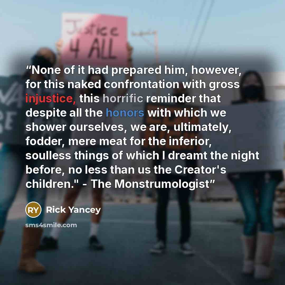 “None of it had prepared him, however, for this naked confrontation with gross injustice, this horrific reminder that despite all the honors with which we shower ourselves, we are, ultimately, fodder, mere meat for the inferior, soulless things of which I dreamt the night before, no less than us…” quote by Rick Yancey