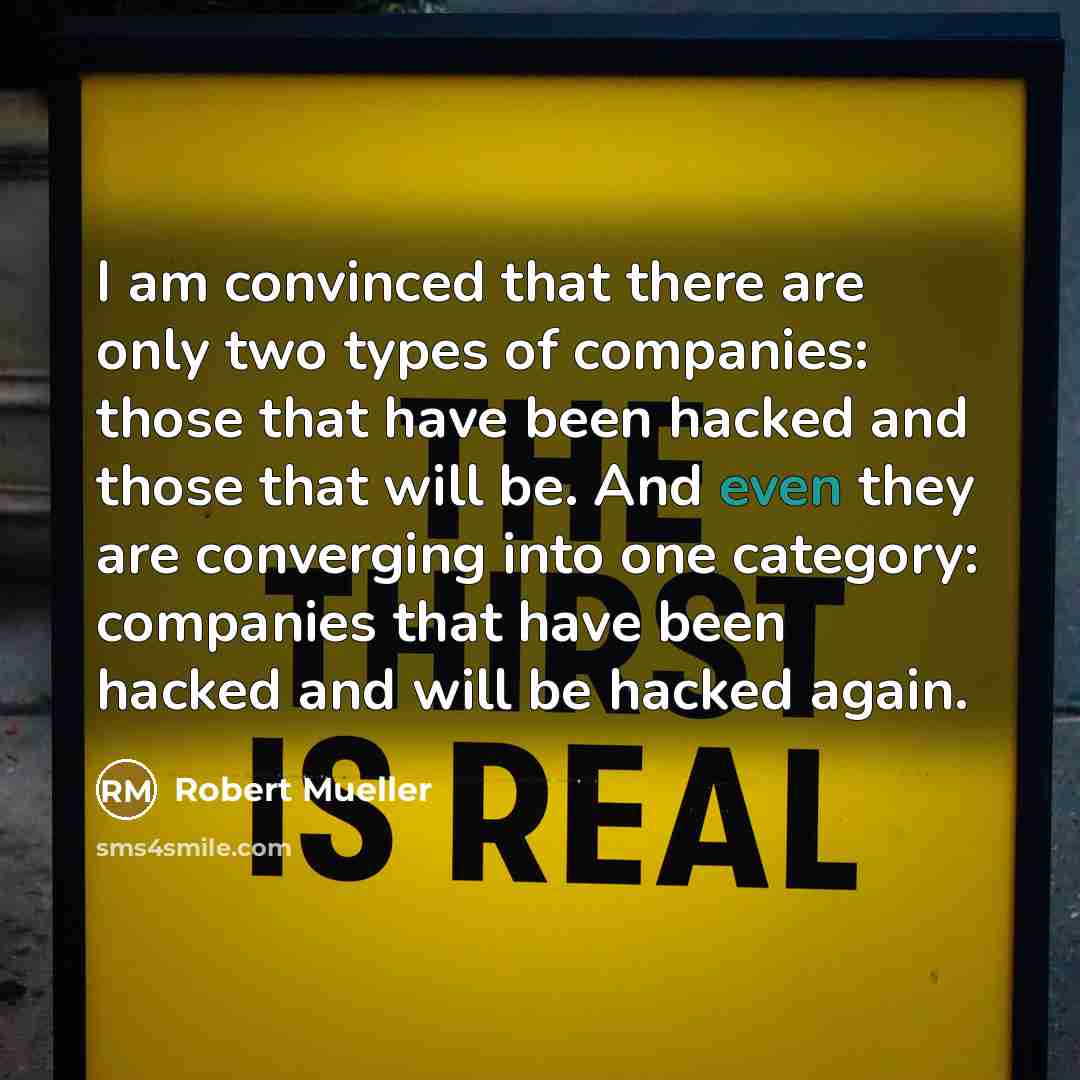 “I am convinced that there are only two types of companies: those that have been hacked and those that will be. And even they are converging into one category: companies that have been hacked and will be hacked again.” quote by Robert Mueller