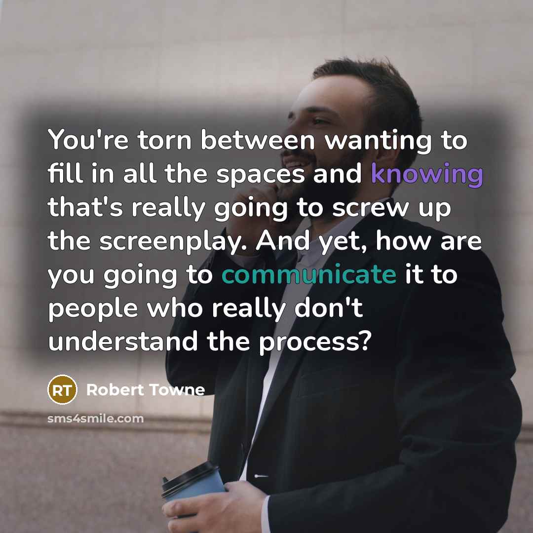 “You're torn between wanting to fill in all the spaces and knowing that's really going to screw up the screenplay. And yet, how are you going to communicate it to people who really don't understand the process?” quote by Robert Towne