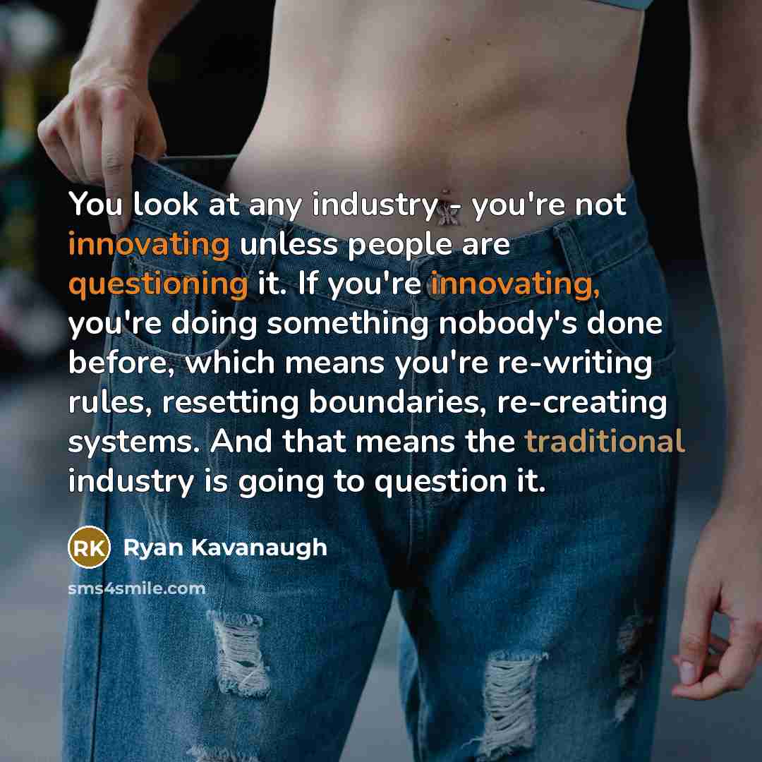 “You look at any industry - you're not innovating unless people are questioning it. If you're innovating, you're doing something nobody's done before, which means you're re-writing rules, resetting boundaries, re-creating systems. And that means the traditional industry is going to question it.” quote by Ryan Kavanaugh