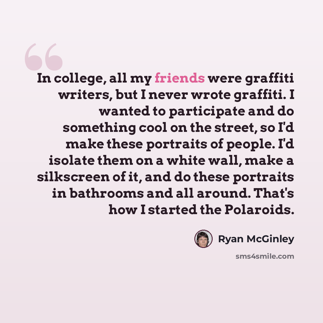 “In college, all my friends were graffiti writers, but I never wrote graffiti. I wanted to participate and do something cool on the street, so I'd make these portraits of people. I'd isolate them on a white wall, make a silkscreen of it, and do these portraits in bathrooms and all around. That's…” quote by Ryan McGinley