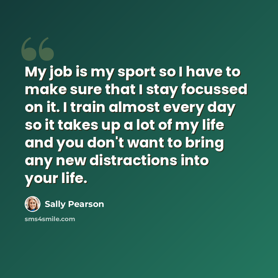 “My job is my sport so I have to make sure that I stay focussed on it. I train almost every day so it takes up a lot of my life and you don't want to bring any new distractions into your life.” quote by Sally Pearson