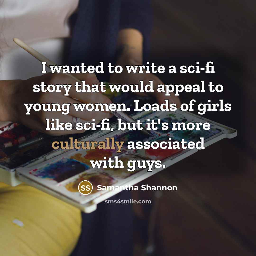 “I wanted to write a sci-fi story that would appeal to young women. Loads of girls like sci-fi, but it's more culturally associated with guys.” quote by Samantha Shannon