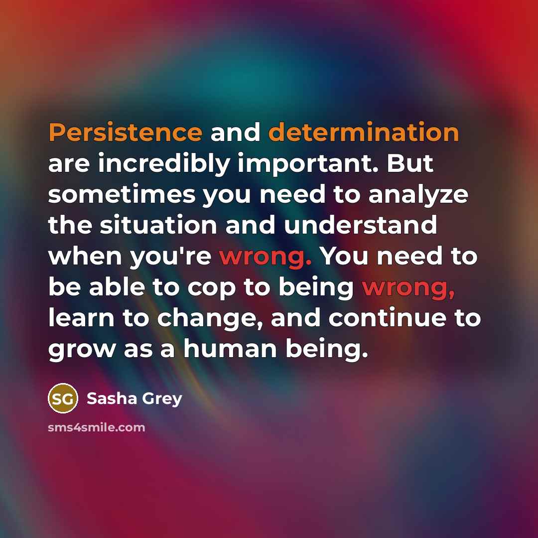 “Persistence and determination are incredibly important. But sometimes you need to analyze the situation and understand when you're wrong. You need to be able to cop to being wrong, learn to change, and continue to grow as a human being.” quote by Sasha Grey