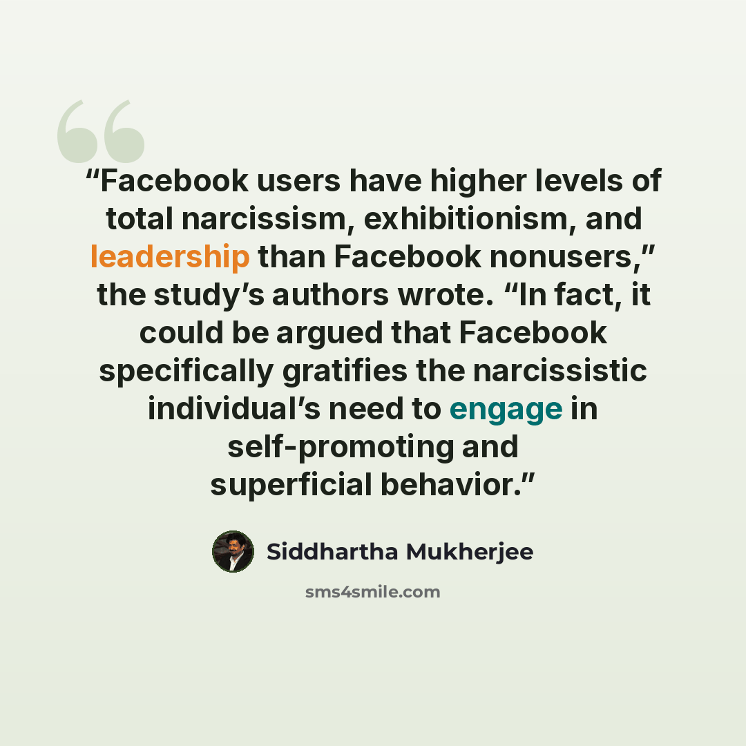 “Facebook users have higher levels of total narcissism, exhibitionism, and leadership than Facebook nonusers,” the study’s authors wrote. “In fact, it could be argued that Facebook specifically gratifies the narcissistic individual’s need to engage in self-promoting and superficial behavior.” quote by Siddhartha Mukherjee