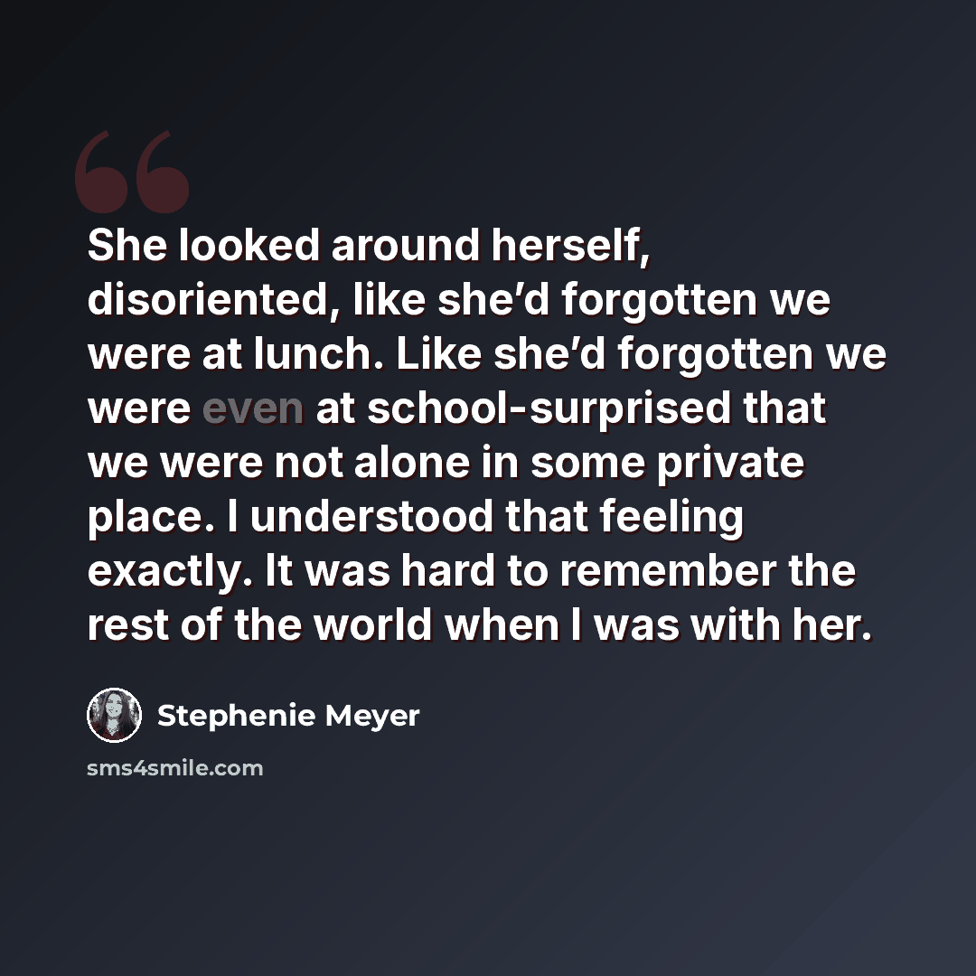 “She looked around herself, disoriented, like she’d forgotten we were at lunch. Like she’d forgotten we were even at school-surprised that we were not alone in some private place. I understood that feeling exactly. It was hard to remember the rest of the world when I was with her.” quote by Stephenie Meyer