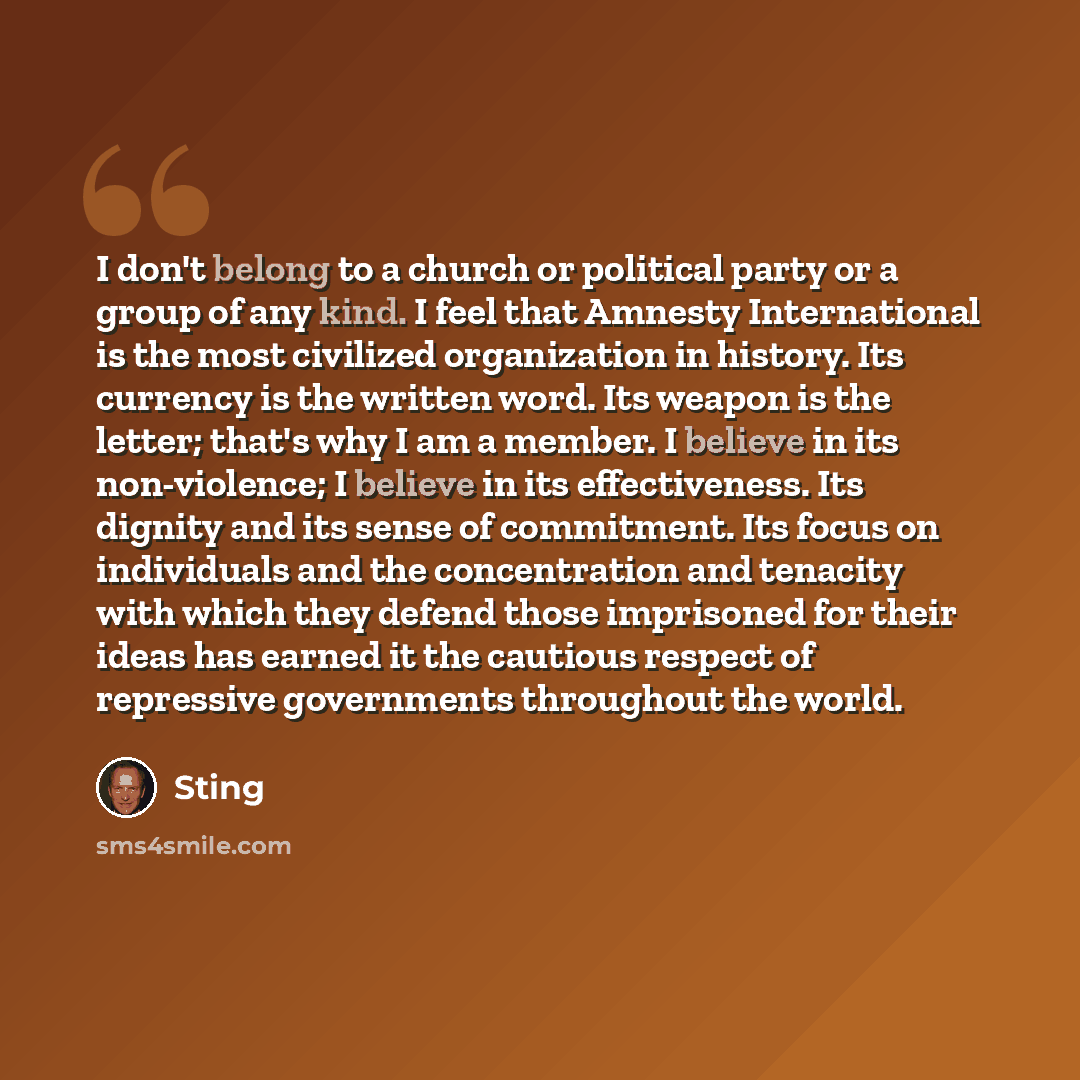 “I don't belong to a church or political party or a group of any kind. I feel that Amnesty International is the most civilized organization in history. Its currency is the written word. Its weapon is the letter; that's why I am a member. I believe in its non-violence; I believe in its…” quote by Sting
