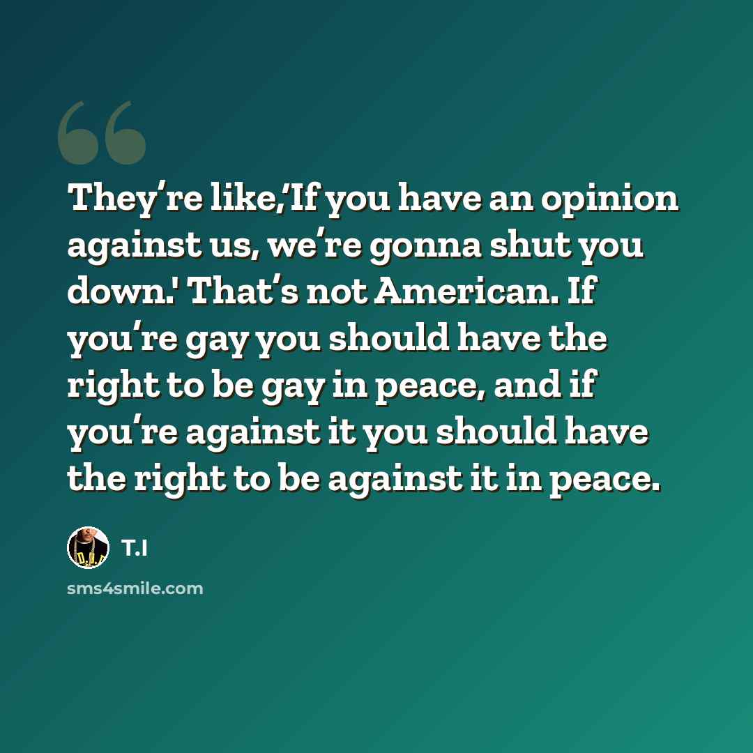 “They’re like,‘If you have an opinion against us, we’re gonna shut you down.' That’s not American. If you’re gay you should have the right to be gay in peace, and if you’re against it you should have the right to be against it in peace.” quote by T.I