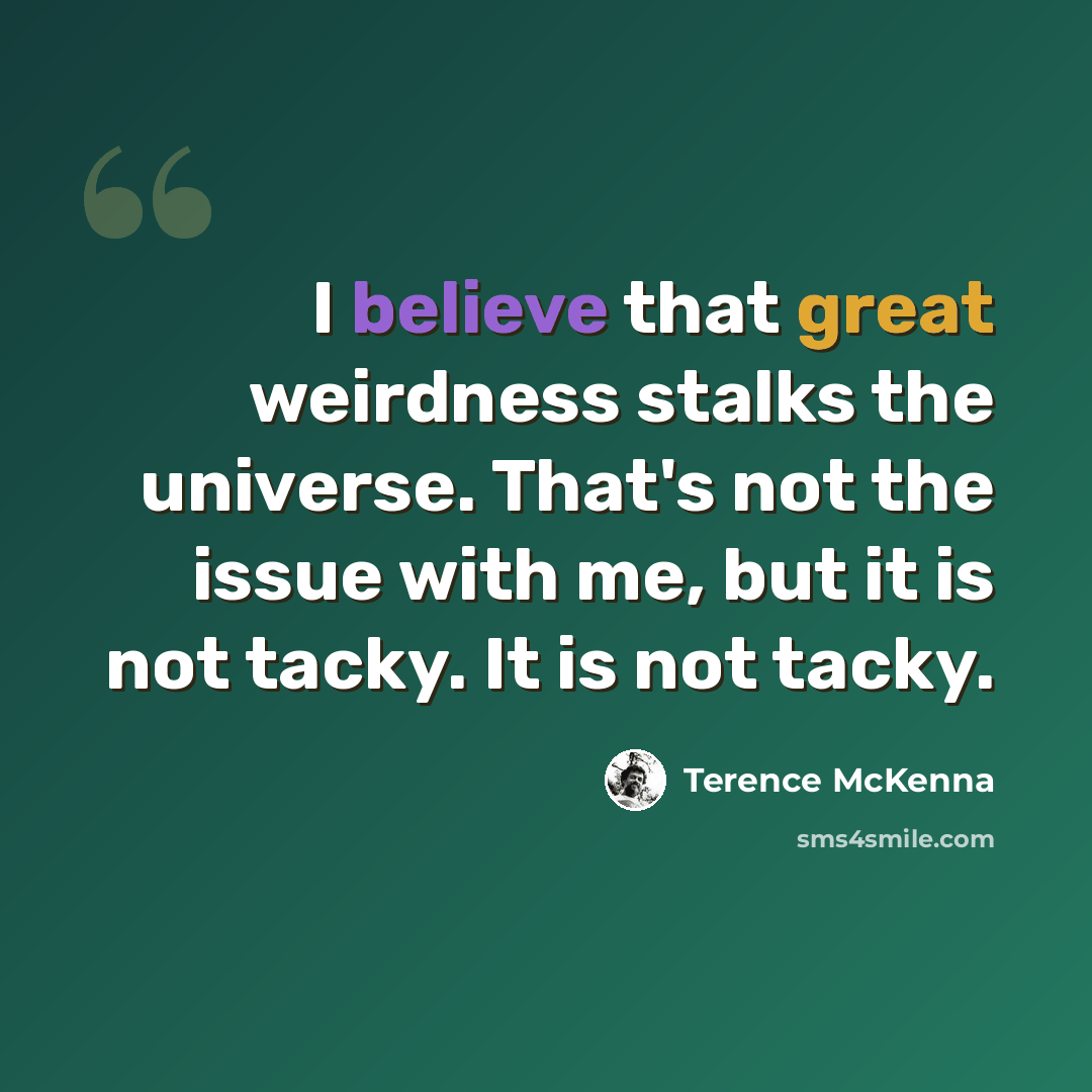 “I believe that great weirdness stalks the universe. That's not the issue with me, but it is not tacky. It is not tacky.” quote by Terence McKenna