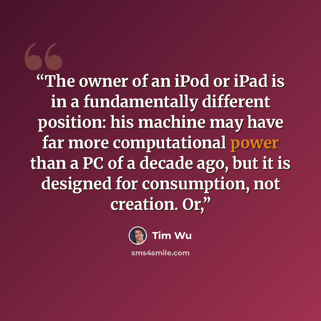 “The owner of an iPod or iPad is in a fundamentally different position: his machine may have far more computational power than a PC of a decade ago, but it is designed for consumption, not creation. Or,” quote by Tim Wu