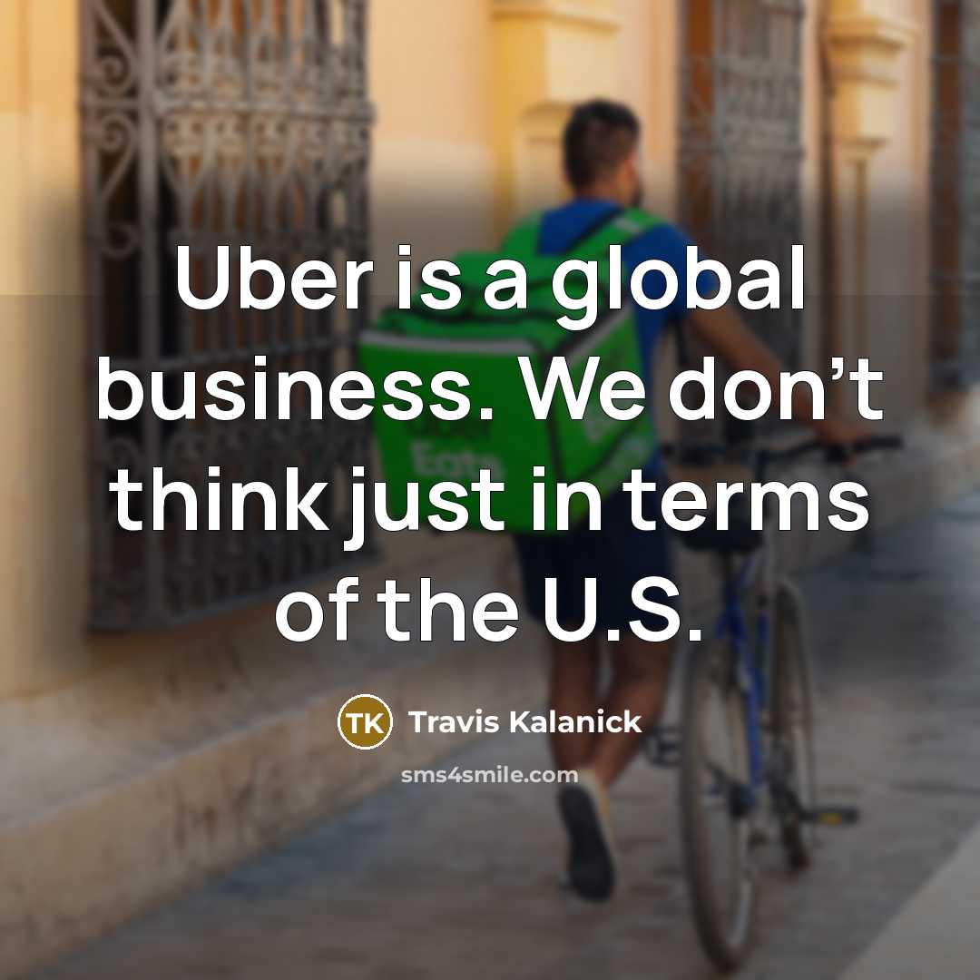 “Uber is a global business. We don't think just in terms of the U.S.” quote by Travis Kalanick