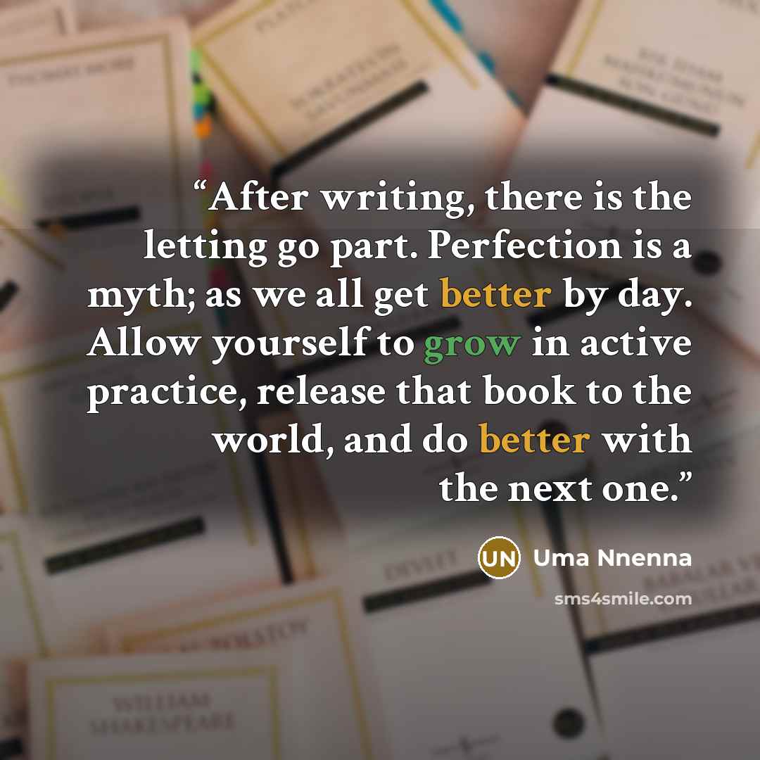 “After writing, there is the letting go part. Perfection is a myth; as we all get better by day. Allow yourself to grow in active practice, release that book to the world, and do better with the next one.” quote by Uma Nnenna