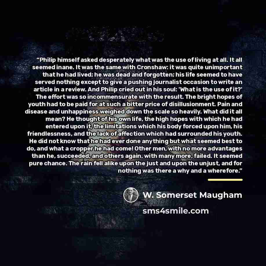 “Philip himself asked desperately what was the use of living at all. It all seemed inane. It was the same with Cronshaw: it was quite unimportant that he had lived; he was dead and forgotten; his life seemed to have served nothing except to give a pushing journalist occasion to write an article in…” quote by W. Somerset Maugham
