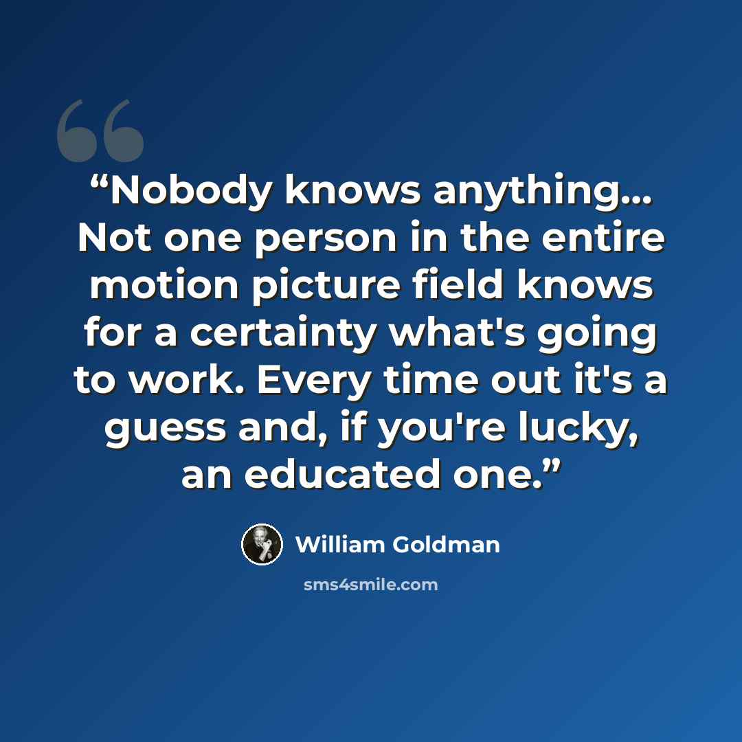 “Nobody knows anything… Not one person in the entire motion picture field knows for a certainty what's going to work. Every time out it's a guess and, if you're lucky, an educated one.” quote by William Goldman