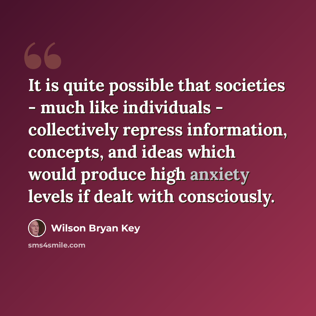 “It is quite possible that societies - much like individuals - collectively repress information, concepts, and ideas which would produce high anxiety levels if dealt with consciously.” quote by Wilson Bryan Key