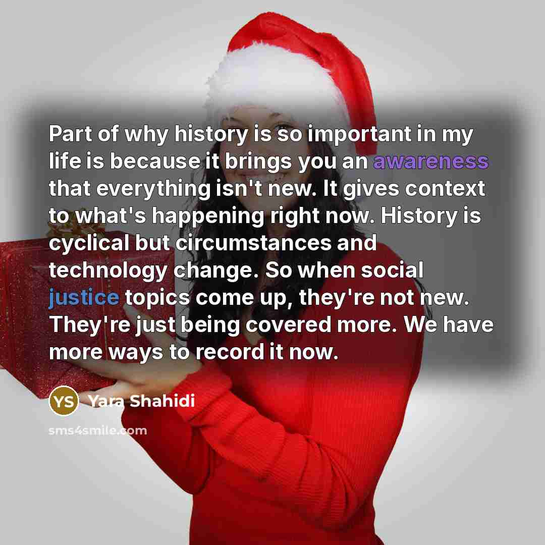 “Part of why history is so important in my life is because it brings you an awareness that everything isn't new. It gives context to what's happening right now. History is cyclical but circumstances and technology change. So when social justice topics come up, they're not new. They're just being…” quote by Yara Shahidi