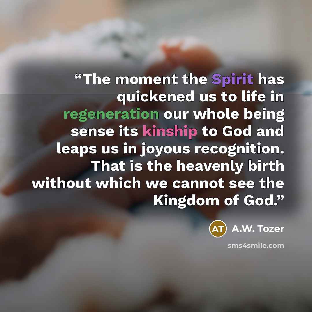 “The moment the Spirit has quickened us to life in regeneration our whole being sense its kinship to God and leaps us in joyous recognition. That is the heavenly birth without which we cannot see the Kingdom of God.” quote by A.W. Tozer
