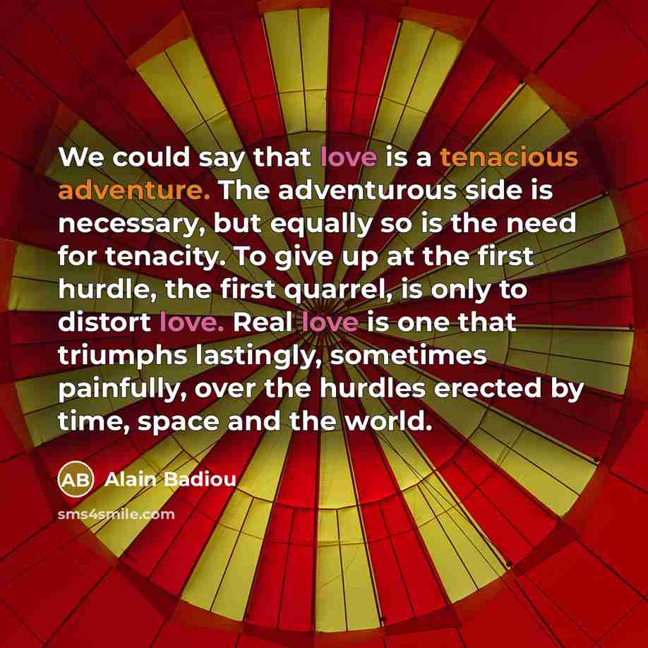 “We could say that love is a tenacious adventure. The adventurous side is necessary, but equally so is the need for tenacity. To give up at the first hurdle, the first quarrel, is only to distort love. Real love is one that triumphs lastingly, sometimes painfully, over the hurdles erected by time…” quote by Alain Badiou