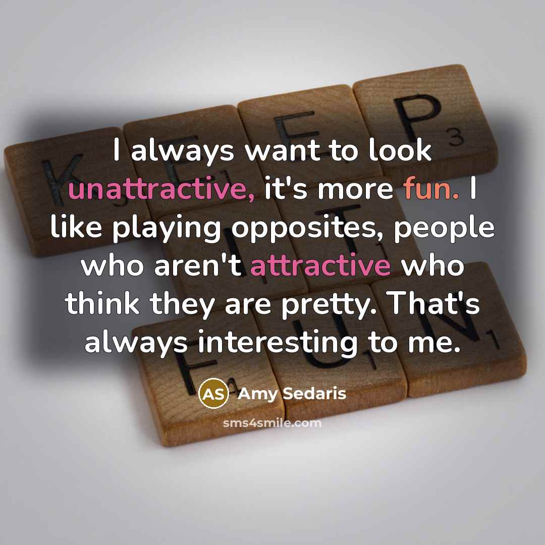 “I always want to look unattractive, it's more fun. I like playing opposites, people who aren't attractive who think they are pretty. That's always interesting to me.” quote by Amy Sedaris
