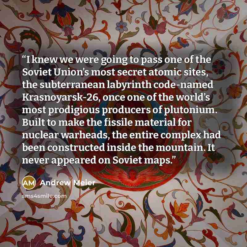 “I knew we were going to pass one of the Soviet Union’s most secret atomic sites, the subterranean labyrinth code-named Krasnoyarsk-26, once one of the world’s most prodigious producers of plutonium. Built to make the fissile material for nuclear warheads, the entire complex had been constructed…” quote by Andrew Meier