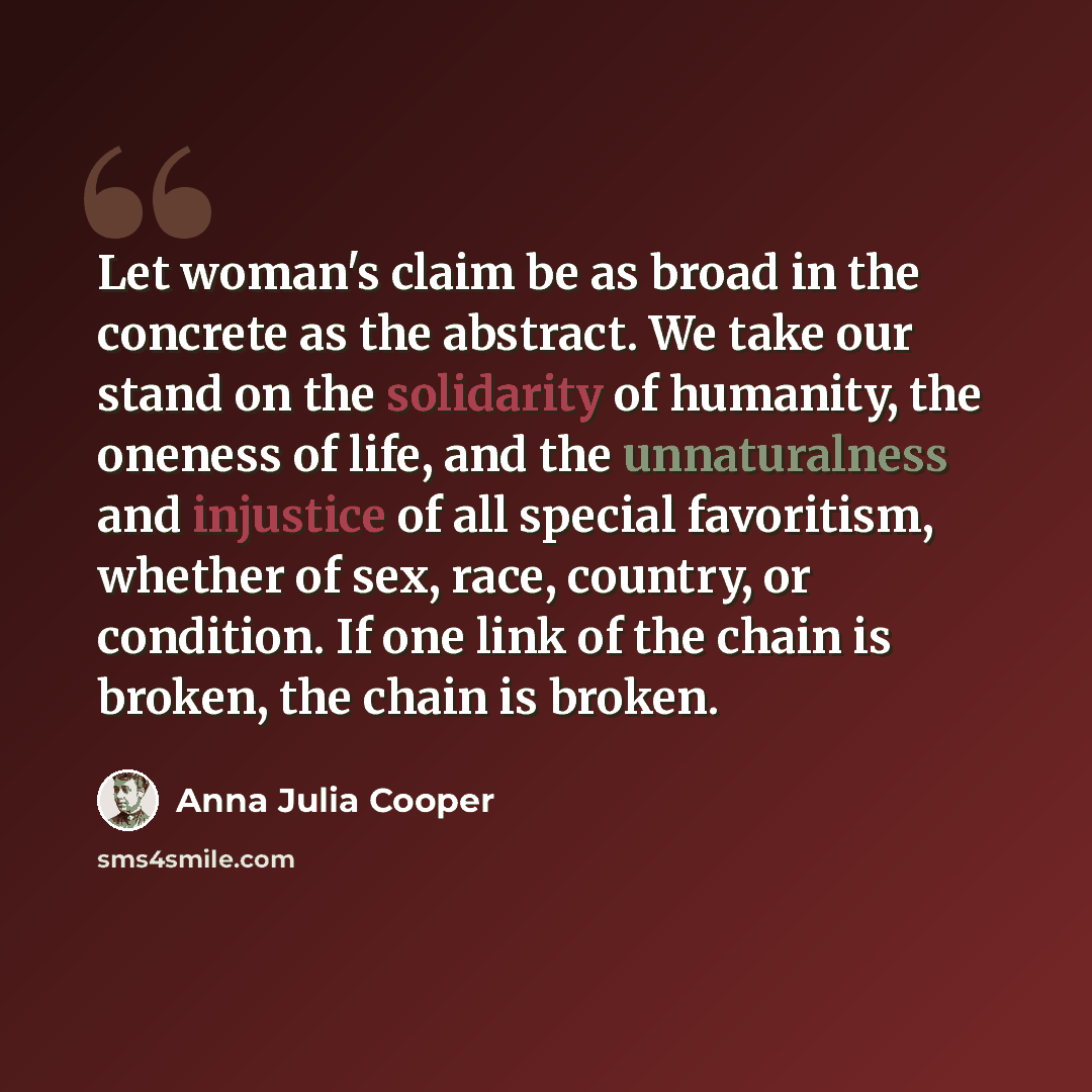 “Let woman's claim be as broad in the concrete as the abstract. We take our stand on the solidarity of humanity, the oneness of life, and the unnaturalness and injustice of all special favoritism, whether of sex, race, country, or condition. If one link of the chain is broken, the chain is broken.” quote by Anna Julia Cooper