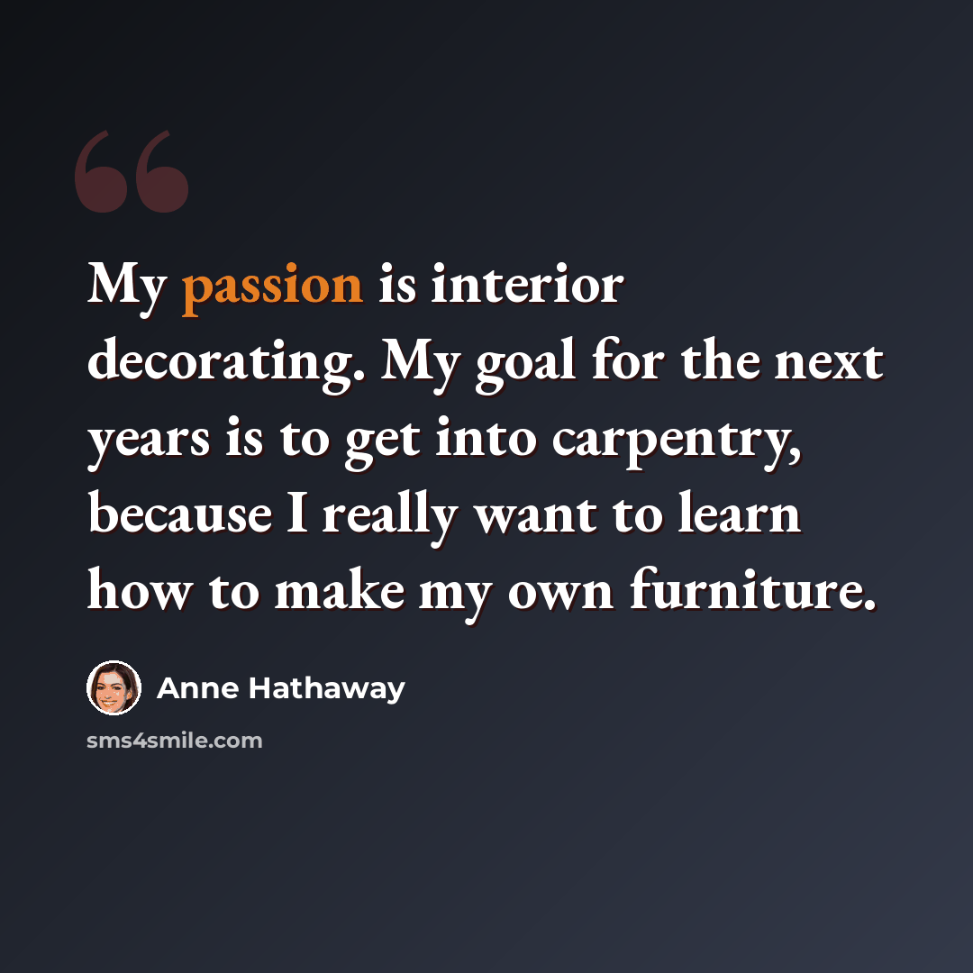 “My passion is interior decorating. My goal for the next years is to get into carpentry, because I really want to learn how to make my own furniture.” quote by Anne Hathaway