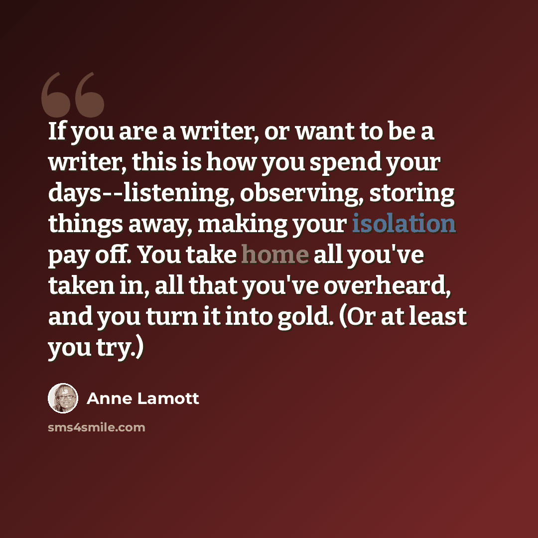 “If you are a writer, or want to be a writer, this is how you spend your days--listening, observing, storing things away, making your isolation pay off. You take home all you've taken in, all that you've overheard, and you turn it into gold. (Or at least you try.)” quote by Anne Lamott