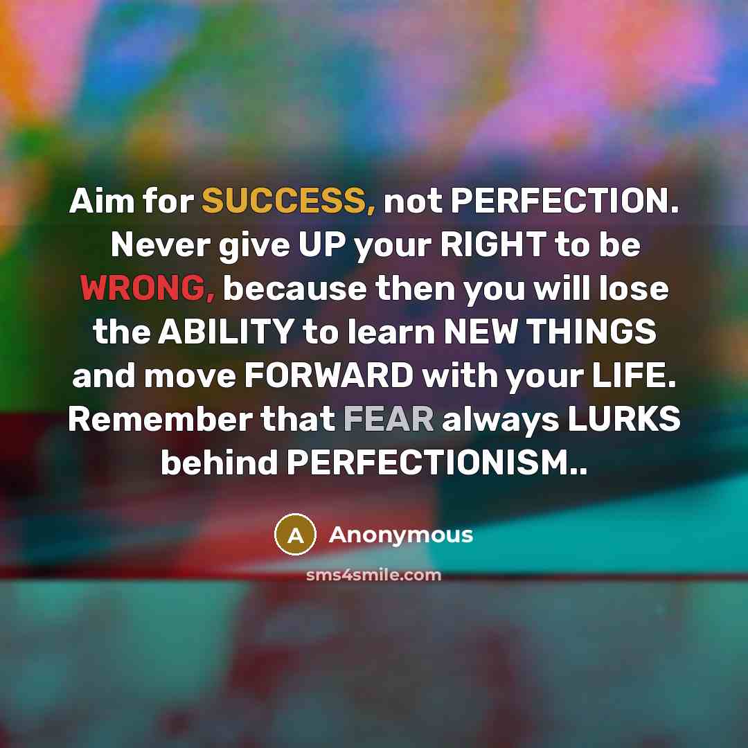 “Aim for SUCCESS, not PERFECTION. Never give UP your RIGHT to be WRONG, because then you will lose the ABILITY to learn NEW THINGS and move FORWARD with your LIFE. Remember that FEAR always LURKS behind PERFECTIONISM..” quote by Anonymous