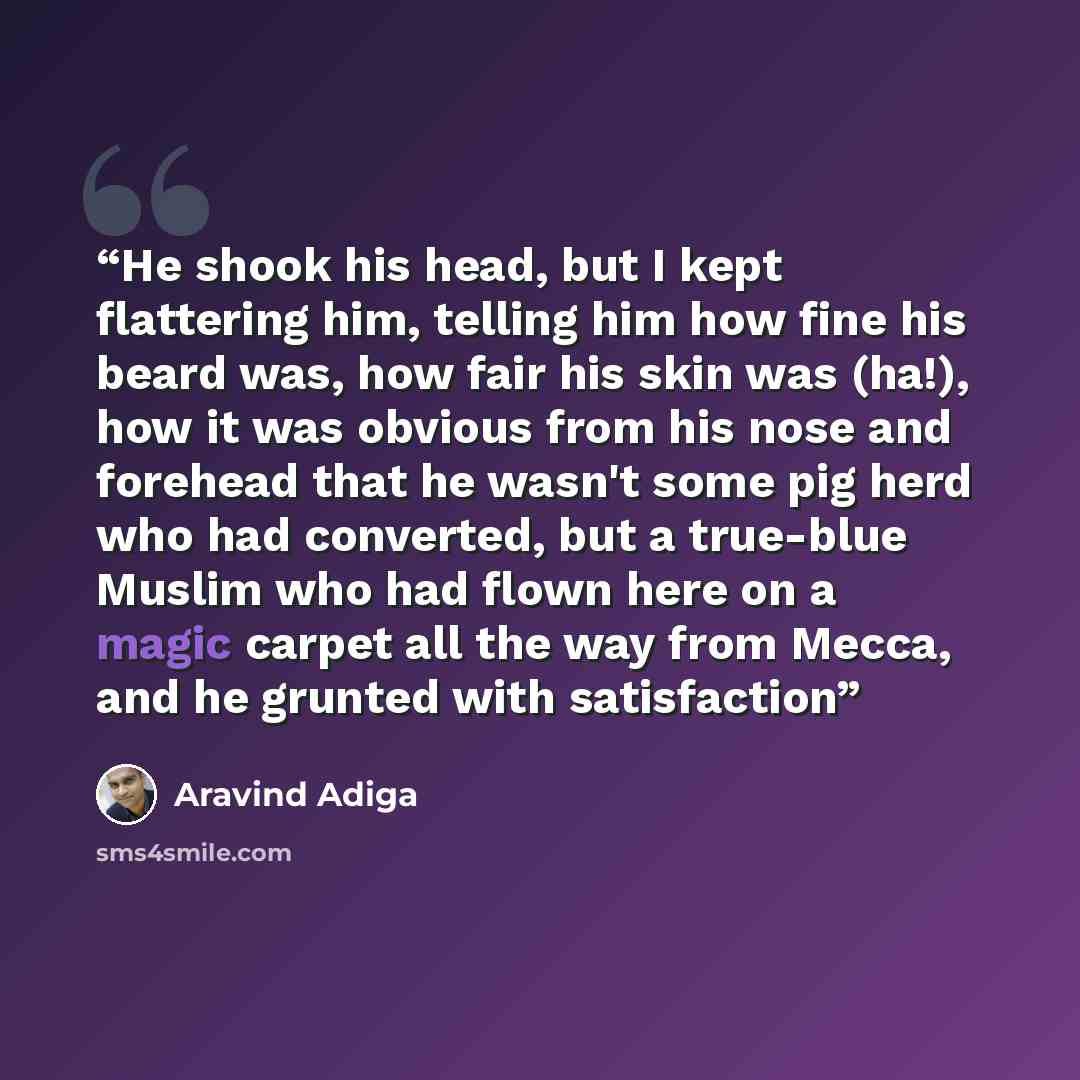 “He shook his head, but I kept flattering him, telling him how fine his beard was, how fair his skin was (ha!), how it was obvious from his nose and forehead that he wasn't some pig herd who had converted, but a true-blue Muslim who had flown here on a magic carpet all the way from Mecca, and he…” quote by Aravind Adiga