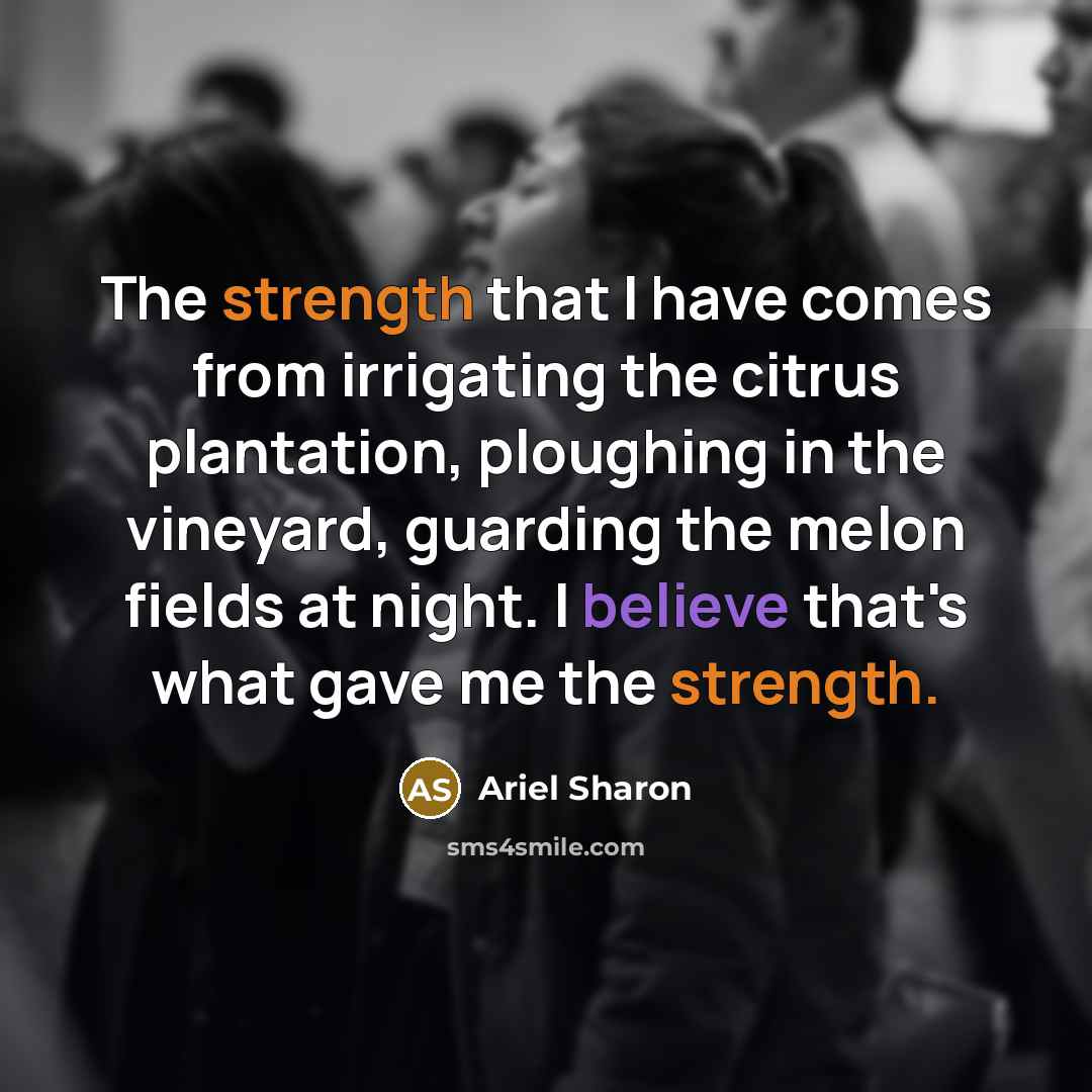 “The strength that I have comes from irrigating the citrus plantation, ploughing in the vineyard, guarding the melon fields at night. I believe that's what gave me the strength.” quote by Ariel Sharon