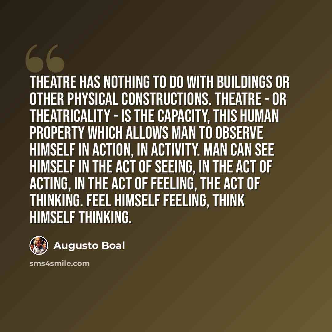 “Theatre has nothing to do with buildings or other physical constructions. Theatre - or theatricality - is the capacity, this human property which allows man to observe himself in action, in activity. Man can see himself in the act of seeing, in the act of acting, in the act of feeling, the act of…” quote by Augusto Boal