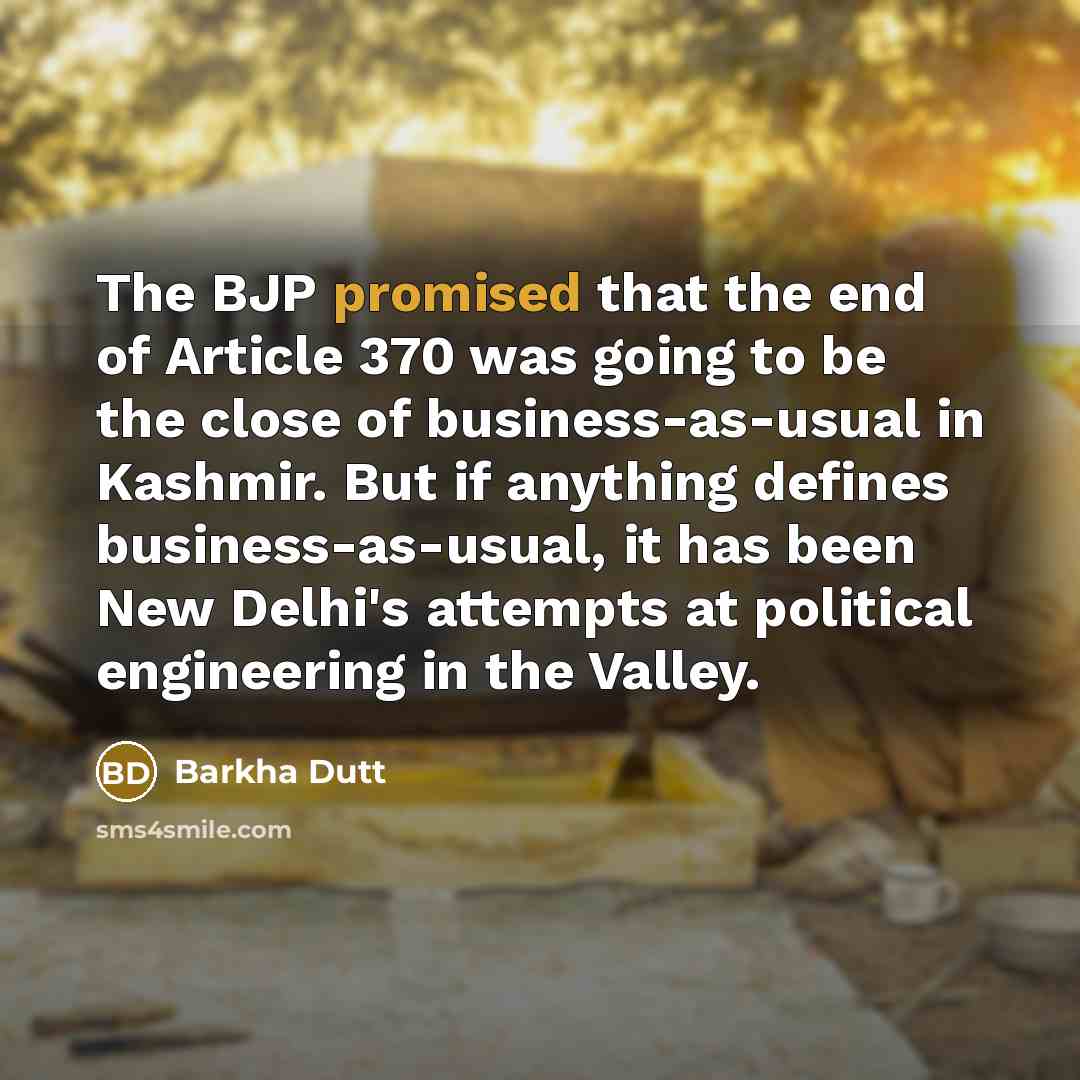 “The BJP promised that the end of Article 370 was going to be the close of business-as-usual in Kashmir. But if anything defines business-as-usual, it has been New Delhi's attempts at political engineering in the Valley.” quote by Barkha Dutt