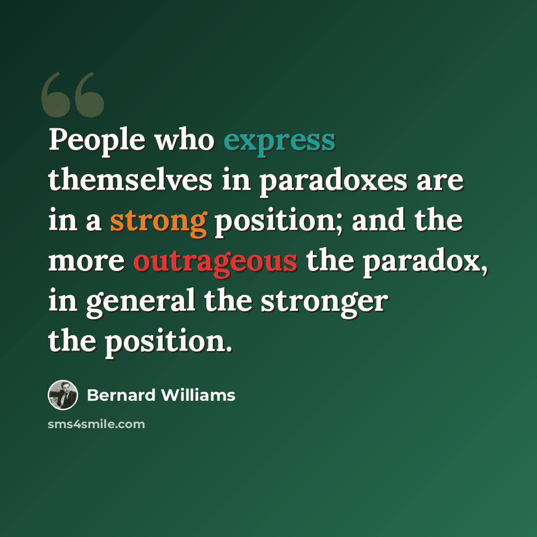 “People who express themselves in paradoxes are in a strong position; and the more outrageous the paradox, in general the stronger the position.” quote by Bernard Williams