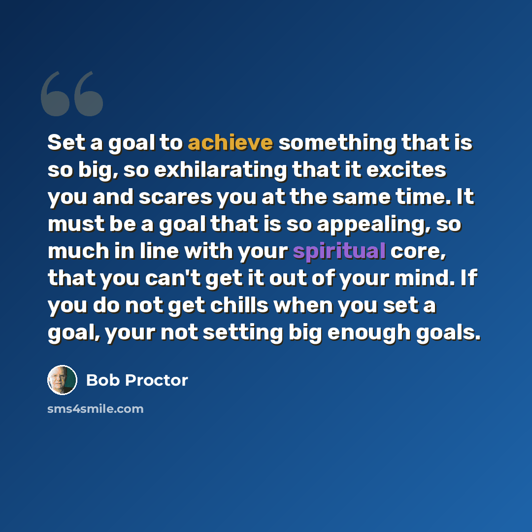 “Set a goal to achieve something that is so big, so exhilarating that it excites you and scares you at the same time. It must be a goal that is so appealing, so much in line with your spiritual core, that you can't get it out of your mind. If you do not get chills when you set a goal, your not…” quote by Bob Proctor